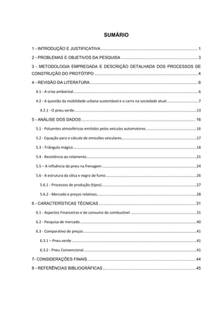 SUMÁRIO
1 - INTRODUÇÃO E JUSTIFICATIVA ................................................................................... 1
2 - PROBLEMAS E OBJETIVOS DA PESQUISA .................................................................. 3
3 - METODOLOGIA EMPREGADA E DESCRIÇÃO DETALHADA DOS PROCESSOS DE
CONSTRUÇÃO DO PROTÓTIPO .........................................................................................4
4 - REVISÃO DA LITERATURA............................................................................................. 6
4.1 - A crise ambiental..........................................................................................................................6
4.2 - A questão da mobilidade urbana sustentável e o carro na sociedade atual...............................7
4.2.1 - O pneu verde.......................................................................................................................13
5 - ANÁLISE DOS DADOS.................................................................................................. 16
5.1 - Poluentes atmosféricos emitidos pelos veículos automotores.................................................16
5.2 - Equação para o cálculo de emissões veiculares.........................................................................17
5.3 - Triângulo mágico........................................................................................................................18
5.4 - Resistência ao rolamento...........................................................................................................21
5.5 – A influência do pneu na frenagem............................................................................................24
5.6 - A estrutura da sílica x negro de fumo........................................................................................26
5.6.1 - Processos de produção (tipos)............................................................................................27
5.6.2 - Mercado e preços relativos.................................................................................................28
6 - CARACTERÍSTICAS TÉCNICAS ................................................................................... 31
6.1 - Aspectos Financeiros e de consumo de combustível ................................................................31
6.2 - Pesquisa de mercado .................................................................................................................40
6.3 - Comparativo de preços..............................................................................................................41
6.3.1 – Pneu verde .........................................................................................................................41
6.3.2 - Pneu Convencional..............................................................................................................41
7- CONSIDERAÇÕES FINAIS............................................................................................. 44
8 - REFERÊNCIAS BIBLIOGRÁFICAS................................................................................ 45
 