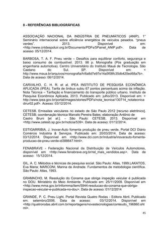 45
8 - REFERÊNCIAS BIBLIOGRÁFICAS
ASSOCIAÇÃO NACIONAL DA INDÚSTRIA DE PNEUMÁTICOS (ANIP). 1°
Seminário internacional sobre eficiência energética de veículos pesados. “pneus
verdes”. 2013. Disponível em:
<http://www.cntdespoluir.org.br/Documents/PDFs/5Painel_ANIP.pdf>. Data de
acesso: 05/12/2014.
BARBOSA, T. A. F. Pneu verde – Desafios para equilibrar conforto, segurança e
baixo consumo de combustível. 2013. 98 p. Monografia (Pós graduação em
engenharia automotiva). Centro Universitário do Instituto Mauá de Tecnologia. São
Caetano do Sul. SP. Disponível em: <
http://www.maua.br/arquivos/monografia/h/6a8d7e97e14a5f08fc35db420ed68a7b>.
Data de acesso: 06/12/2014.
CARVALHO, C. H. R. et al. IPEA INSTITUTO DE PESQUISA ECONÔMICA
APLICADA (IPEA). Tarifa de ônibus subiu 67 pontos percentuais acima da inflação.
Nota Técnica – Tarifação e financiamento do transporte público urbano. Instituto de
Pesquisa Econômica Aplicada, 2013. Publicado em: julho/2013. Disponível em: <
http://www.ipea.gov.br/portal/images/stories/PDFs/nota_tecnica/130714_notatecnica
dirur02.pdf>. Acesso: 03/12/2014.
CETESB. Emissões veiculares no estado de São Paulo 2012 [recurso eletrônico].
CETESB; coordenação técnica Marcelo Pereira Bales; elaboração Antônio de
Castro Bruni [et al.]. - São Paulo: CETESB, 2013. Disponível em
<http://www.cetesb.sp.gov.br/noticia/539>. Data de acesso: 01/12/2014.
ESTIGARRIBIA, J. Inovar-Auto fomenta produção de pneu verde. Portal DCI Diário
Comércio Indústria & Serviços. Publicado em: 20/03/2014. Data de acesso:
03/12/2014. Disponível em <http://www.dci.com.br/industria/inovarauto-fomenta-
producao-de-pneu-verde-id388647.html>.
FENABRAVE - Federação Nacional da Distribuição de Veículos Automotores,
disponível em <http://www.fenabrave.org.br/rel_mais_vendidos.asp>. Data de
acesso: 15/12/2014.
GIL, A. C. Métodos e técnicas de pesquisa social. São Paulo: Atlas, 1999.LAKATOS,
Eva Maria; MARCONI, Marina de Andrade. Fundamentos de metodologia científica.
São Paulo: Atlas, 1993.
GRAMACHO, M. Resolução do Conama que obriga inspeção veicular é publicada
no DOU. Ministério do Meio Ambiente. Publicado em: 25/11/2009. Disponível em
<http://www.mma.gov.br/informma/item/5944-resolucao-do-conama-que-obriga-
inspecao-veicular-e-publicada-no-dou>. Data de acesso: 01/12/2014
GRANDE, P. C. Pneu Light. Portal Revista Quatro Rodas - Editora Abril. Publicado
em: setembro/2006. Data de acesso: 03/12/2014. Disponível em
<http://quatrorodas.abril.com.br/reportagens/novastecnologias/conteudo_196860.sht
ml>.
 