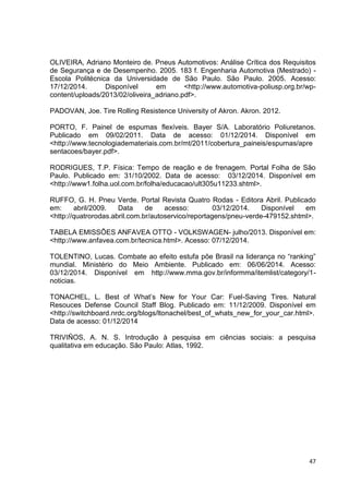 47
OLIVEIRA, Adriano Monteiro de. Pneus Automotivos: Análise Crítica dos Requisitos
de Segurança e de Desempenho. 2005. 183 f. Engenharia Automotiva (Mestrado) -
Escola Politécnica da Universidade de São Paulo. São Paulo. 2005. Acesso:
17/12/2014. Disponível em <http://www.automotiva-poliusp.org.br/wp-
content/uploads/2013/02/oliveira_adriano.pdf>.
PADOVAN, Joe. Tire Rolling Resistence University of Akron. Akron. 2012.
PORTO, F. Painel de espumas flexíveis. Bayer S/A. Laboratório Poliuretanos.
Publicado em 09/02/2011. Data de acesso: 01/12/2014. Disponível em
<http://www.tecnologiademateriais.com.br/mt/2011/cobertura_paineis/espumas/apre
sentacoes/bayer.pdf>.
RODRIGUES, T.P. Física: Tempo de reação e de frenagem. Portal Folha de São
Paulo. Publicado em: 31/10/2002. Data de acesso: 03/12/2014. Disponível em
<http://www1.folha.uol.com.br/folha/educacao/ult305u11233.shtml>.
RUFFO, G. H. Pneu Verde. Portal Revista Quatro Rodas - Editora Abril. Publicado
em: abril/2009. Data de acesso: 03/12/2014. Disponível em
<http://quatrorodas.abril.com.br/autoservico/reportagens/pneu-verde-479152.shtml>.
TABELA EMISSÕES ANFAVEA OTTO - VOLKSWAGEN- julho/2013. Disponível em:
<http://www.anfavea.com.br/tecnica.html>. Acesso: 07/12/2014.
TOLENTINO, Lucas. Combate ao efeito estufa põe Brasil na liderança no “ranking”
mundial. Ministério do Meio Ambiente. Publicado em: 06/06/2014. Acesso:
03/12/2014. Disponível em http://www.mma.gov.br/informma/itemlist/category/1-
noticias.
TONACHEL, L. Best of What’s New for Your Car: Fuel-Saving Tires. Natural
Resouces Defense Council Staff Blog. Publicado em: 11/12/2009. Disponível em
<http://switchboard.nrdc.org/blogs/ltonachel/best_of_whats_new_for_your_car.html>.
Data de acesso: 01/12/2014
TRIVIÑOS, A. N. S. Introdução à pesquisa em ciências sociais: a pesquisa
qualitativa em educação. São Paulo: Atlas, 1992.
 