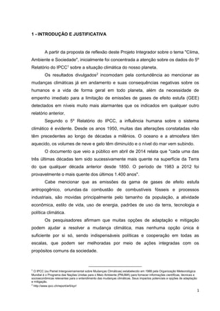 1
1 - INTRODUÇÃO E JUSTIFICATIVA
A partir da proposta de reflexão deste Projeto Integrador sobre o tema "Clima,
Ambiente e Sociedade", inicialmente foi concentrada a atenção sobre os dados do 5º
Relatório do IPCC1 sobre a situação climática do nosso planeta.
Os resultados divulgados2 incomodam pela contundência ao mencionar as
mudanças climáticas já em andamento e suas consequências negativas sobre os
humanos e a vida de forma geral em todo planeta, além da necessidade de
empenho imediato para a limitação de emissões de gases de efeito estufa (GEE)
detectados em níveis muito mais alarmantes que os indicados em qualquer outro
relatório anterior.
Segundo o 5º Relatório do IPCC, a influência humana sobre o sistema
climático é evidente. Desde os anos 1950, muitas das alterações constatadas não
têm precedentes ao longo de décadas a milênios. O oceano e a atmosfera têm
aquecido, os volumes de neve e gelo têm diminuído e o nível do mar vem subindo.
O documento que veio a público em abril de 2014 relata que "cada uma das
três últimas décadas tem sido sucessivamente mais quente na superfície da Terra
do que qualquer década anterior desde 1850. O período de 1983 a 2012 foi
provavelmente o mais quente dos últimos 1.400 anos".
Cabe mencionar que as emissões da gama de gases de efeito estufa
antropogênico, oriundas da combustão de combustíveis fósseis e processos
industriais, são movidas principalmente pelo tamanho da população, a atividade
econômica, estilo de vida, uso de energia, padrões de uso da terra, tecnologia e
política climática.
Os pesquisadores afirmam que muitas opções de adaptação e mitigação
podem ajudar a resolver a mudança climática, mas nenhuma opção única é
suficiente por si só, sendo indispensáveis políticas e cooperação em todas as
escalas, que podem ser melhoradas por meio de ações integradas com os
propósitos comuns da sociedade.
1
O IPCC (ou Painel Intergovernamental sobre Mudanças Climáticas) estabelecido em 1988 pela Organização Meteorológica
Mundial é o Programa das Nações Unidas para o Meio Ambiente (PNUMA) para fornecer informações científicas, técnicas e
socioeconômicas relevantes para o entendimento das mudanças climáticas. Seus impactos potenciais e opções de adaptação
e mitigação.
2
http://www.ipcc.ch/report/ar5/syr/
 