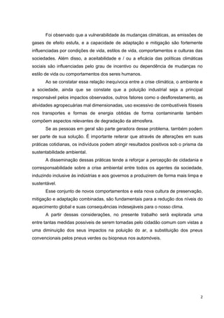 2
Foi observado que a vulnerabilidade às mudanças climáticas, as emissões de
gases de efeito estufa, e a capacidade de adaptação e mitigação são fortemente
influenciadas por condições de vida, estilos de vida, comportamentos e culturas das
sociedades. Além disso, a aceitabilidade e / ou a eficácia das políticas climáticas
sociais são influenciadas pelo grau de incentivo ou dependência de mudanças no
estilo de vida ou comportamentos dos seres humanos.
Ao se constatar essa relação inequívoca entre a crise climática, o ambiente e
a sociedade, ainda que se constate que a poluição industrial seja a principal
responsável pelos impactos observados, outros fatores como o desflorestamento, as
atividades agropecuárias mal dimensionadas, uso excessivo de combustíveis fósseis
nos transportes e formas de energia obtidas de forma contaminante também
compõem aspectos relevantes de degradação da atmosfera.
Se as pessoas em geral são parte geradora desse problema, também podem
ser parte de sua solução. É importante reiterar que através de alterações em suas
práticas cotidianas, os indivíduos podem atingir resultados positivos sob o prisma da
sustentabilidade ambiental.
A disseminação dessas práticas tende a reforçar a percepção de cidadania e
corresponsabilidade sobre a crise ambiental entre todos os agentes da sociedade,
induzindo inclusive às indústrias e aos governos a produzirem de forma mais limpa e
sustentável.
Esse conjunto de novos comportamentos e esta nova cultura de preservação,
mitigação e adaptação combinadas, são fundamentais para a redução dos níveis do
aquecimento global e suas consequências indesejáveis para o nosso clima.
A partir dessas considerações, no presente trabalho será explorada uma
entre tantas medidas possíveis de serem tomadas pelo cidadão comum com vistas a
uma diminuição dos seus impactos na poluição do ar, a substituição dos pneus
convencionais pelos pneus verdes ou biopneus nos automóveis.
 