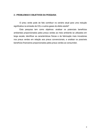3
2 - PROBLEMAS E OBJETIVOS DA PESQUISA
O pneu verde pode de fato contribuir no cenário atual para uma redução
significativa na emissão de CO2 e outros gases do efeito estufa?
Esta pesquisa tem como objetivos: analisar os potenciais benefícios
ambientais proporcionados pelos pneus verdes ao meio ambiente se utilizados em
larga escala; identificar as características físicas e de fabricação mais inovadoras
nos pneus verdes em relação aos pneus convencionais; e analisar os possíveis
benefícios financeiros proporcionados pelos pneus verdes ao consumidor.
 