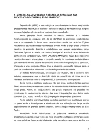 4
3 - METODOLOGIA EMPREGADA E DESCRIÇÃO DETALHADA DOS
PROCESSOS DE CONSTRUÇÃO DO PROTÓTIPO
Segundo GIL (1999), a metodologia de pesquisa depende de um “conjunto de
procedimentos intelectuais e técnicos” para que o objetivo do trabalho seja atingido
sem que haja divergências entre a hipótese, tese e conclusão.
Nesta pesquisa foram utilizados o método dedutivo e o método
fenomenológico de pesquisa afim de se identificar as premissas estabelecidas
acerca do conteúdo do tema, suas características atuais, os caminhos lógicos
resultantes e as possibilidades vislumbradas a curto, médio e longo prazo, O método
dedutivo foi proposto, descrito e estabelecido, por autores racionalistas como
Descartes, Spinoza e Leibniz, que pressupõem que “só a razão é capaz de levar ao
conhecimento verdadeiro”(GIL, 1999; LAKATOS; MARCONI, 1993). Esse raciocínio
dedutivo tem como alvo explicar o conteúdo através de premissas estabelecidas e
por intermédio de uma cadeia de raciocínio e de análise do geral para o particular,
chegando a uma conclusão lógica. Usa o silogismo, construção racional para, a
partir de uma temática, retirar uma conclusão logicamente decorrente.
O método fenomenológico, preconizado por Husserl, não é dedutivo nem
indutivo, preocupa-se com a descrição direta da experiência tal como ela é. A
realidade é entendida como o compreendido, o comunicado, o interpretado.
Desta forma, a realidade acaba por não ser única, existindo tantas quantas
forem as suas interpretações dos dados e de seus resultados imediatos em médio e
longo prazo. Assim, os pesquisadores são peças importante no processo de
construção do conhecimento através das suas interpretações dos dados reais
coletados (GIL, 1999; TRIVIÑOS, 1992) empregado em pesquisa qualitativa.
Neste trabalho foram levantados os dados quantitativos e qualitativos acerca
do pneu verde e investigamos a viabilidade de sua utilização em larga escala
especialmente em grandes centros urbanos, como a Região Metropolitana de São
Paulo.
Analisados, foram identificados: os potenciais benefícios ambientais
proporcionados pelos pneus verdes ao meio ambiente se utilizados em larga escala;
as características físicas e de fabricação mais inovadoras nos pneus verdes em
 