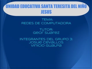 UNIDAD EDUCATIVA SANTA TERESITA DEL NIÑO
                 JESUS
                TEMA:
       REDES DE COMPUTADORA

               TUTOR:
             Geor Suarez

      INTEGRANTES DEL GRUPO 3:
          Josue Cevallos
           Vinicio Gualpa
 