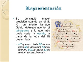 Representación
   Se      consiguió   mayor
    precisión cuando en el S.
    XI, un monje llamado
    Guido d'Arezzo inventó el
    tetragrama y lo que más
    tarde sería la escala, a
    partir de la letra del Ut
    queant laxis:
    • UT queant laxis REsonare
      fibris MIra gestorum FAmuli
      tuorum, SOLve polluti LAbii
      reatum sancte Joannes.
 