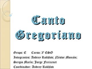 Canto
 Gregoriano
Grupo: E     Curso: 3º ESO
Integrantes: Andrey Rokhlov; Néstor Monzón;
Sergio Marín; Jorge Freixenet
Coordinador: Andrey Rokhlov
 