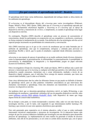 ¿En qué consiste el aprendizaje móvil? - Beatriz
El aprendizaje móvil tiene varias definiciones, dependiendo del enfoque donde se ubica dentro de
los ambientes de aprendizaje:
El m-learning es el descendiente directo del e-learning para varios investigadores (Pinkwart,
Hoppe, Milrad y Pérez, 2003; Quinn, 2000), dado que el e-learning es el aprendizaje apoyado por
recursos y herramientas electrónicas digitales y mlearning es el e-learning que se apoya de
dispositivos móviles y transmisión de wireless; o simplemente, es cuando el aprendizaje toma lugar
con dispositivos móviles.
En contraparte, Sharples (2005) describe el aprendizaje como un proceso de acercamiento al
conocimiento, donde los participantes en cooperación con sus compañeros y profesores, construyen
en forma conjunta la interpretación de su mundo. Esta definición da a las tecnologías móviles un rol
especial porque incrementa sus posibilidades de comunicación y conversación.
Salz (2005) menciona que es el que se da a través de enseñanzas que no están limitadas por el
ambiente de aprendizaje, sino que lo complementa, enriquece y estimula para provocar un
aprendizaje flexible y móvil, que le ayuda al estudiante a aprender desde diferentes escenarios y
contextos.
mlearning es una manera de apoyar al aprendizaje en un medio ambiente donde diversos elementos
como la espontaneidad, la personalización, la informalidad, la contextualización, la portabilidad, la
conveniencia, la adaptabilidad, la integración y la disponibilidad, juegan un papel relevante
(Laouris & Eteokleous, 2005).
Otros investigadores (Grupo de e-learning 360, citado por Quinn, 2007) lo definen más a partir del
proceso y mencionan que el m-learning es cualquier actividad que permite a los individuos ser más
productivos cuando consumen, interactúan con o crean información, mediada a través de un
dispositivo digital compacto, que el individuo lleva consigo de manera constante, que tiene una
conectividad confiable y que le cabe en el bolsillo.
Estas cinco delimitaciones dan luz sobre las diferentes formas en que puede ser definido el término
de aprendizaje móvil, pero en ellas podemos vislumbrar concordancia en que intervienen dos
elementos: movimiento y aprendizaje. Estos dos elementos son transmitidos a través de ciertos
recursos: los dispositivos móviles.
Así podemos decir que se denomina aprendizaje electrónico móvil, en inglés, M-learning, a una
metodología de enseñanza y aprendizaje valiéndose del uso de pequeños dispositivos móviles, tales
como: teléfonos móviles, PDA, tabletas, PocketPC, iPod y todo dispositivo de mano que tenga
alguna forma de conectividad inalámbrica.
De un tiempo a esta parte, se vienen incorporando a nuestras vidas, cada vez con más fuerza, las
tecnologías móviles, y por lo tanto, está surgiendo lo que denominamos mobile learning o M-
learning y que consiste en usar estos aparatos electrónicos para aprender.
Esto está generando gran expectativa en el sistema educativo, sobre el que se están realizando
interesantes iniciativas empresariales y proyectos de investigación. En la educación hemos sido
testigos de que los recursos didácticos mediados por tecnologías son una alternativa para desarrollar
procesos de aprendizaje. La implementación de estos medios ha generado el diseño de diversos
ambientes, más allá de los presenciales y es así como es común ahora encontrar que, con el apoyo
 