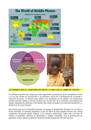 ¿ES POSIBLE QUE EL APRENDIZAJE MÓVIL ACABE CON EL LIBRO DE TEXTO?
Los teléfonos móviles hace tiempo que están adquiriendo características de los ordenadores y éstos
a su vez han sufrido un acercamiento a los primeros a través de la disminución de su tamaño y
reducción de precio. La síntesis entre ambos se ha producido en las tabletas. Los dispositivos
actuales (móviles, tabletas y lectores de libros) no son sino fruto de la evolución y convergencia del
antiguo ordenador de sobremesa y del teléfono fijo, ambos ya usados en la educación presencial y a
distancia en la era pre-Internet.
Para buena parte de la comunidad educativa, la progresiva desaparición del papel en las aulas se
antoja inevitable. El principal argumento es que los libros de texto digitales ofrecen una ventaja
comparativa demasiado grande respecto a los manuales tradicionales. Sobre todo a la hora de
motivar al alumnado, amenizar el aprendizaje y ampliar contenidos. Con la proliferación de
materiales on line, algunos se plantean incluso la posible desaparición del libro de texto.
 