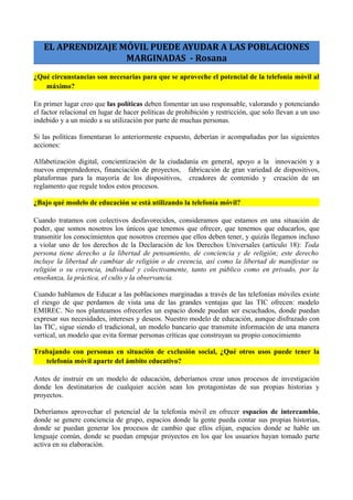 EL APRENDIZAJE MÓVIL PUEDE AYUDAR A LAS POBLACIONES
MARGINADAS - Rosana
¿Qué circunstancias son necesarias para que se aproveche el potencial de la telefonía móvil al
máximo?
En primer lugar creo que las políticas deben fomentar un uso responsable, valorando y potenciando
el factor relacional en lugar de hacer políticas de prohibición y restricción, que solo llevan a un uso
indebido y a un miedo a su utilización por parte de muchas personas.
Si las políticas fomentaran lo anteriormente expuesto, deberían ir acompañadas por las siguientes
acciones:
Alfabetización digital, concientización de la ciudadanía en general, apoyo a la innovación y a
nuevos emprendedores, financiación de proyectos, fabricación de gran variedad de dispositivos,
plataformas para la mayoría de los dispositivos, creadores de contenido y creación de un
reglamento que regule todos estos procesos.
¿Bajo qué modelo de educación se está utilizando la telefonía móvil?
Cuando tratamos con colectivos desfavorecidos, consideramos que estamos en una situación de
poder, que somos nosotros los únicos que tenemos que ofrecer, que tenemos que educarlos, que
transmitir los conocimientos que nosotros creemos que ellos deben tener, y quizás llegamos incluso
a violar uno de los derechos de la Declaración de los Derechos Universales (artículo 18): Toda
persona tiene derecho a la libertad de pensamiento, de conciencia y de religión; este derecho
incluye la libertad de cambiar de religión o de creencia, así como la libertad de manifestar su
religión o su creencia, individual y colectivamente, tanto en público como en privado, por la
enseñanza, la práctica, el culto y la observancia.
Cuando hablamos de Educar a las poblaciones marginadas a través de las telefonías móviles existe
el riesgo de que perdamos de vista una de las grandes ventajas que las TIC ofrecen: modelo
EMIREC. No nos planteamos ofrecerles un espacio donde puedan ser escuchados, donde puedan
expresar sus necesidades, intereses y deseos. Nuestro modelo de educación, aunque disfrazado con
las TIC, sigue siendo el tradicional, un modelo bancario que transmite información de una manera
vertical, un modelo que evita formar personas críticas que construyan su propio conocimiento
Trabajando con personas en situación de exclusión social, ¿Qué otros usos puede tener la
telefonía móvil aparte del ámbito educativo?
Antes de instruir en un modelo de educación, deberíamos crear unos procesos de investigación
donde los destinatarios de cualquier acción sean los protagonistas de sus propias historias y
proyectos.
Deberíamos aprovechar el potencial de la telefonía móvil en ofrecer espacios de intercambio,
donde se genere conciencia de grupo, espacios donde la gente pueda contar sus propias historias,
donde se puedan generar los procesos de cambio que ellos elijan, espacios donde se hable un
lenguaje común, donde se puedan empujar proyectos en los que los usuarios hayan tomado parte
activa en su elaboración.
 