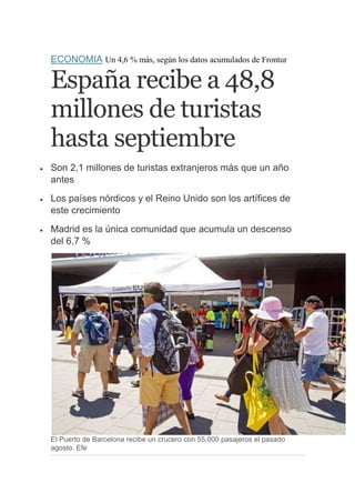 ECONOMIA Un 4,6 % más, según los datos acumulados de Frontur

España recibe a 48,8
millones de turistas
hasta septiembre


Son 2,1 millones de turistas extranjeros más que un año
antes



Los países nórdicos y el Reino Unido son los artífices de
este crecimiento



Madrid es la única comunidad que acumula un descenso
del 6,7 %

El Puerto de Barcelona recibe un crucero con 55.000 pasajeros el pasado
agosto. Efe

 