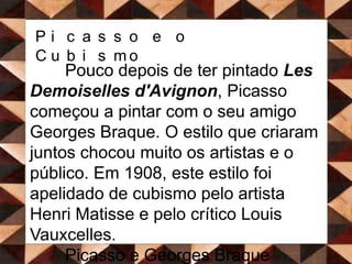 Picasso e o CubismoPouco depois de ter pintado Les Demoiselles d'Avignon, Picasso começou a pintar com o seu amigo Georges Braque. O estilo que criaram juntos chocou muito os artistas e o público. Em 1908, este estilo foi apelidado de cubismo pelo artista HenriMatisse e pelo crítico LouisVauxcelles. 	Picasso e Georges Braque preferiam pintar objectos em vez de pessoas. Chamava-se a isso natureza morta.  