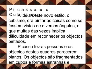 Picasso e o CubismoA ideia deste novo estilo, o cubismo, era pintar as coisas como se fossem vistas de diversos ângulos, o que muitas das vezes implica dificuldade em reconhecer os objectos pintados.  Picasso fez as pessoas e os objectos destes quadros parecerem planos. Os objectos são fragmentados em cubos e formas estranhas e também são utilizadas poucas cores.  	Picasso e Georges Braque inscreveram ainda palavras e letras nos seus quadros e começaram também a inserir cada vez mais coisas nas suas telas. 