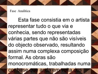 Fase AnalíticaEsta fase consistia em o artista representar tudo o que via e conhecia, sendo representadas várias partes que não são visíveis do objecto observado, resultando assim numa complexa composição formal. As obras são monocromáticas, trabalhadas numa cor base que anda em volta dos ocres e cinzentos esverdeados, uma vez que os temas eram essencialmente naturezas mortas.