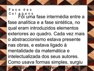 Fase das Colagens Foi uma fase intermédia entre a fase analítica e a fase sintética, no qual eram introduzidos elementos exteriores ao quadro. Cada vez mais o abstraccionismo estava presente nas obras, e estava ligado à mentalidade da matemática e intelectualizada dos seus autores. Como usava formas simples, surgiu a cor vibrante, a sobreposição e a transparência de planos. Os temas do Cubismo analítico foram mantidos, mas aqui foi utilizado um processo de simplificação, eliminando tudo o que era desnecessário. 