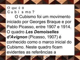 O que é o Cubismo?O Cubismo foi um movimento iniciado por Georges Braque e por Pablo Picasso, entre 1907 e 1914. O quadro Les Demoiselles d'Avignon(Picasso, 1907) é conhecido como o marco inicial do Cubismo. Neste quadro ficam evidentes as referências a máscaras africanas, que inspiraram a fase inicial do Cubismo, juntamente com a obra de Paul Cézanne.