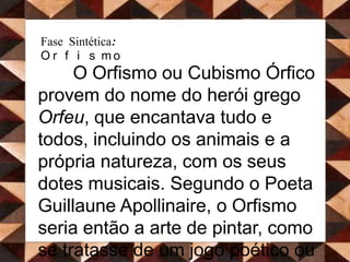 Fase Sintética: OrfismoO Orfismo ou Cubismo Órfico provem do nome do herói grego Orfeu, que encantava tudo e todos, incluindo os animais e a própria natureza, com os seus dotes musicais. Segundo o Poeta Guillaune Apollinaire, o Orfismo seria então a arte de pintar, como se tratasse de um jogo poético ou de uma composição musical.