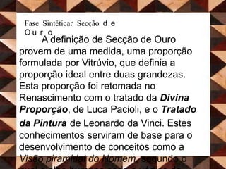 Fase Sintética: Secção de OuroA definição de Secção de Ouro provem de uma medida, uma proporção formulada por Vitrúvio, que definia a proporção ideal entre duas grandezas. Esta proporção foi retomada no Renascimento com o tratado da Divina Proporção, de Luca Pacioli, e o Tratado da Pinturade Leonardo da Vinci. Estes conhecimentos serviram de base para o desenvolvimento de conceitos como a Visão piramidal do Homem, segundo o qual o olho humano seria o vértice de várias pirâmides provenientes de todo e qualquer objecto observado. A substituição dos planos estáticos por estes novos planos piramidais, conferiu um novo movimento de dinamismo às obras realizadas.