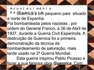 Acontecimento de GuernicaGuernica é um pequeno país  situado a norte de Espanha. Foi bombardeada pelos nazistas , por ordem do General Franco, a 26 de Abril de 1937, durante a Guerra Civil Espanhola. A destruição de Guernica foi a primeira demonstração da técnica de bombardeamento de saturação, mais tarde usado na 2ª Guerra Mundial. 	Esta guerra inspirou Pablo Picasso a fazer a sua famosa obra Guernica. Com esta obra, ele quis retratar o estado de Guernica após o bombardeamento, e todo o sofrimento que ali se vivia. Dos 7000 habitantes que continha, 1654 foram mortos e 889 ficaram feridos. 