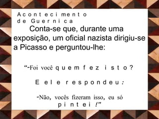 Acontecimento de GuernicaConta-se que, durante uma exposição, um oficial nazista dirigiu-se a Picasso e perguntou-lhe:“-Foi você quem fez isto? E ele respondeu:Não, vocês fizeram isso, eu só pintei!”Figura 17. Guernica após a Guerra http://turcoluis.blogspot.com/2010/03/pobre-grecia.html