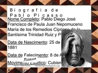 Biografia de Pablo PicassoNome Completo: Pablo Diego José Francisco de Paula Juan Nepomuceno María de losRemedios Cipriano de laSantísimaTrinidadRuiz y Picasso.   Data de Nascimento: 25 de Outubro de 1881  Data de Falecimento: 8 de Abril de 1973   Movimento Estético: Cubismo   Assinatura: Figura 2. Pablo Picasso             http://static.blogo.it/travelblog/picasso_02.jpg