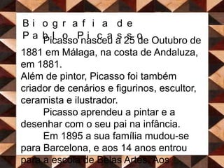 Biografia de Pablo PicassoPicasso nasceu a 25 de Outubro de 1881 em Málaga, na costa de Andaluza, em 1881. Além de pintor, Picasso foi também criador de cenários e figurinos, escultor, ceramista e ilustrador.	Picasso aprendeu a pintar e a desenhar com o seu pai na infância.  	Em 1895 a sua família mudou-se para Barcelona, e aos 14 anos entrou para a escola de Belas Artes. Aos dezanove anos, Picasso visitou pela primeira vez a cidade de Paris, o centro artístico da Europa. Foi aí que começou a viver da sua pintura.  