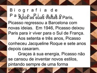 Biografia de Pablo PicassoApós as suas visitas a Paris, Picasso regressou a Barcelona com novas ideias.  Em 1946, Picasso deixou Paris para ir viver para o Sul de França. 	Aos setenta e três anos, Picasso conheceu Jacqueline Roque e sete anos depois casaram. 	Graças à sua energia, Picasso não se cansou de inventar novos estilos, pintando sempre de uma forma inovadora.  	Em 1973, Picasso acabou por falecer com noventa anos de idade. Foi sepultado num terreno de uma das suas casas, à beira do Mediterrâneo.  