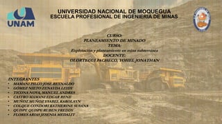 UNIVERSIDAD NACIONAL DE MOQUEGUA
ESCUELA PROFESIONAL DE INGENIERIA DE MINAS
INTEGRANTES
• MAMANI PILCO JOSE REYNALDO
• GÓMEZ NIETO ZENAYDA LEIDY
• TICONA NOVA, MANUEL ANDRES
• CASTRO MAMANI EDGAR RENE
• MUÑOZ MUÑOZ YSABEL KAROLAYN
• COLQUE CONDORI KATHERINE SUSANA
• QUISPE QUISPE RUBEN FREDDY
• FLORES ARIAS JESENIA MEDALIT
CURSO:
PLANEAMIENTO DE MINADO
TEMA:
Explotación y planeamiento en mina subterránea
DOCENTE:
OLORTEGUI PACHECO, YOHEL JONATHAN
 