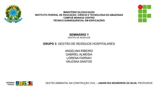 MINISTÉRIO DA EDUCAÇÃO 
INSTITUTO FEDERAL DE EDUCAÇÃO, CIÊNCIA E TECNOLOGIA DO AMAZONAS 
CAMPUS MANAUS CENTRO 
TÉCNICO SUBSEQUENCIAL EM EDIFICAÇÕES 
SEMINÁRIO 1 
GESTÃO DE RESÍDUOS 
GRUPO 3: GESTÃO DE RESÍDUOS HOSPITALARES 
ANGELINA RIBEIRO 
GABRIEL ALMEIDA 
LORENA FARRAH 
VALESKA SANTOS 
GESTÃO AMBIENTAL NA CONSTRUÇÃO CIVIL –JANARI RUI NEGREIROS DA SILVA, PROFESSOR 
GOVERNOFEDERAL  