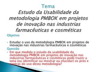 Objetivo

 Estudar o uso da metodologia PMBOK em projetos de
  inovação nas industrias farmacêuticas e cosméticas
Questão
 Em que medida o estudo da usabilidade da
  metodologia PMBOK em projetos de inovação nas
  industrias farmacêuticas e cosméticas pode trazer a
  tona (ou identificar ou mostrar ou elucidar) os prós e
  contras do uso desta metodologia?
 