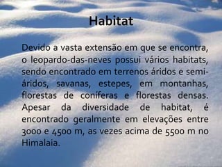 HabitatDevido a vasta extensão em que se encontra, o leopardo-das-neves possui vários habitats, sendo encontrado em terrenos áridos e semi-áridos, savanas, estepes, em montanhas, florestas de coníferas e florestas densas. Apesar da diversidade de habitat, é encontrado geralmente em elevações entre 3000 e 4500 m, as vezes acima de 5500 m no Himalaia. 