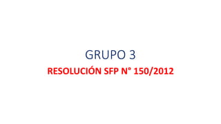GRUPO 3 
RESOLUCIÓN SFP N° 150/2012 
 