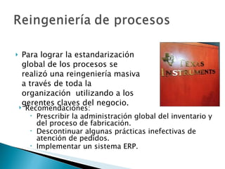 Para lograr la estandarización global de los procesos se realizó una reingeniería masiva a través de toda la organización  utilizando a los gerentes claves del negocio. Recomendaciones: Prescribir la administración global del inventario y del proceso de fabricación. Descontinuar algunas prácticas inefectivas de atención de pedidos. Implementar un sistema ERP. 