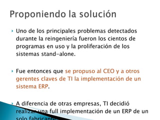Uno de los principales problemas detectados durante la reingeniería fueron los cientos de programas en uso y la proliferación de los sistemas stand-alone. Fue entonces que  se propuso al CEO y a otros gerentes claves de TI la implementación de un sistema ERP . A diferencia de otras empresas, TI decidió realizar una full implementación de un ERP de un solo fabricante. 