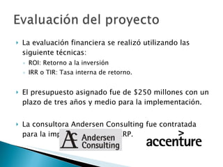 La evaluación financiera se realizó utilizando las siguiente técnicas: ROI: Retorno a la inversión IRR o TIR: Tasa interna de retorno. El presupuesto asignado fue de $250 millones con un plazo de tres años y medio para la implementación. La consultora Andersen Consulting fue contratada para la implementación del ERP. 