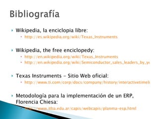 Wikipedia, la enciclopia libre:  http://es.wikipedia.org/wiki/Texas_Instruments Wikipedia, the free enciclopedy: http://en.wikipedia.org/wiki/Texas_Instruments http://en.wikipedia.org/wiki/Semiconductor_sales_leaders_by_year Texas Instruments - Sitio Web oficial:  http://www.ti.com/corp/docs/company/history/interactivetimeline.shtml Metodología para la implementación de un ERP, Florencia Chiesa:  http://www.itba.edu.ar/capis/webcapis/planma-esp.html 