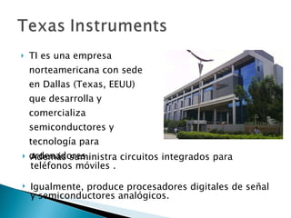 TI es una empresa norteamericana con sede en Dallas (Texas, EEUU) que desarrolla y comercializa semiconductores y tecnología para ordenadores.  Además suministra circuitos integrados para teléfonos móviles .  Igualmente, produce procesadores digitales de señal y semiconductores analógicos.  