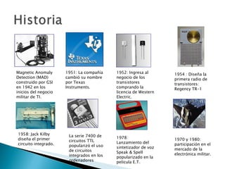 Magnetic Anomaly Detection (MAD) construido por GSI en 1942 en los inicios del negocio militar de TI. 1951: La compañía cambió su nombre por Texas Instruments. 1952: Ingresa al negocio de los transistores comprando la licencia de Western Electric. 1954 : Diseña la primera radio de transistores: Regency TR-1 1958: Jack Kilby diseña el primer circuito integrado. La serie 7400 de circuitos TTL  popularizó el uso de circuitos integrados en los ordenadores  1978: Lanzamiento del sintetizador de voz Speak & Spell popularizado en la pelicula E.T. 1970 y 1980: participación en el mercado de la electrónica militar. 