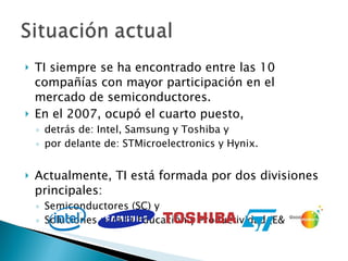 TI siempre se ha encontrado entre las 10 compañías con mayor participación en el mercado de semiconductores.  En el 2007, ocupó el cuarto puesto, detrás de: Intel, Samsung y Toshiba y  por delante de: STMicroelectronics y Hynix. Actualmente, TI está formada por dos divisiones principales:  Semiconductores (SC) y  Soluciones para la Educación y Productividad (E&PS).  