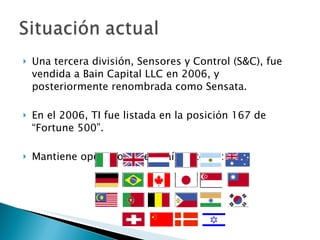 Una tercera división, Sensores y Control (S&C), fue vendida a Bain Capital LLC en 2006, y posteriormente renombrada como Sensata. En el 2006, TI fue listada en la posición 167 de “Fortune 500”. Mantiene operaciones en países como: 