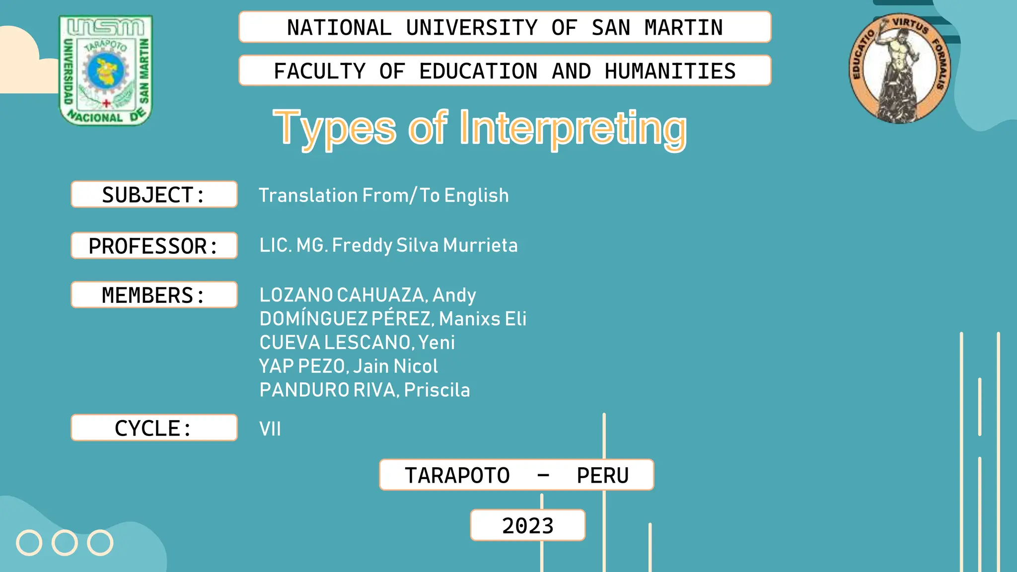 NATIONAL UNIVERSITY OF SAN MARTIN
FACULTY OF EDUCATION AND HUMANITIES
SUBJECT:
PROFESSOR:
MEMBERS:
CYCLE:
Translation From/ To English
LIC. MG.Freddy Silva Murrieta
LOZANOCAHUAZA, Andy
DOMÍNGUEZPÉREZ, Manixs Eli
CUEVA LESCANO, Yeni
YAP PEZO,Jain Nicol
PANDURORIVA, Priscila
VII
TARAPOTO - PERU
2023
 