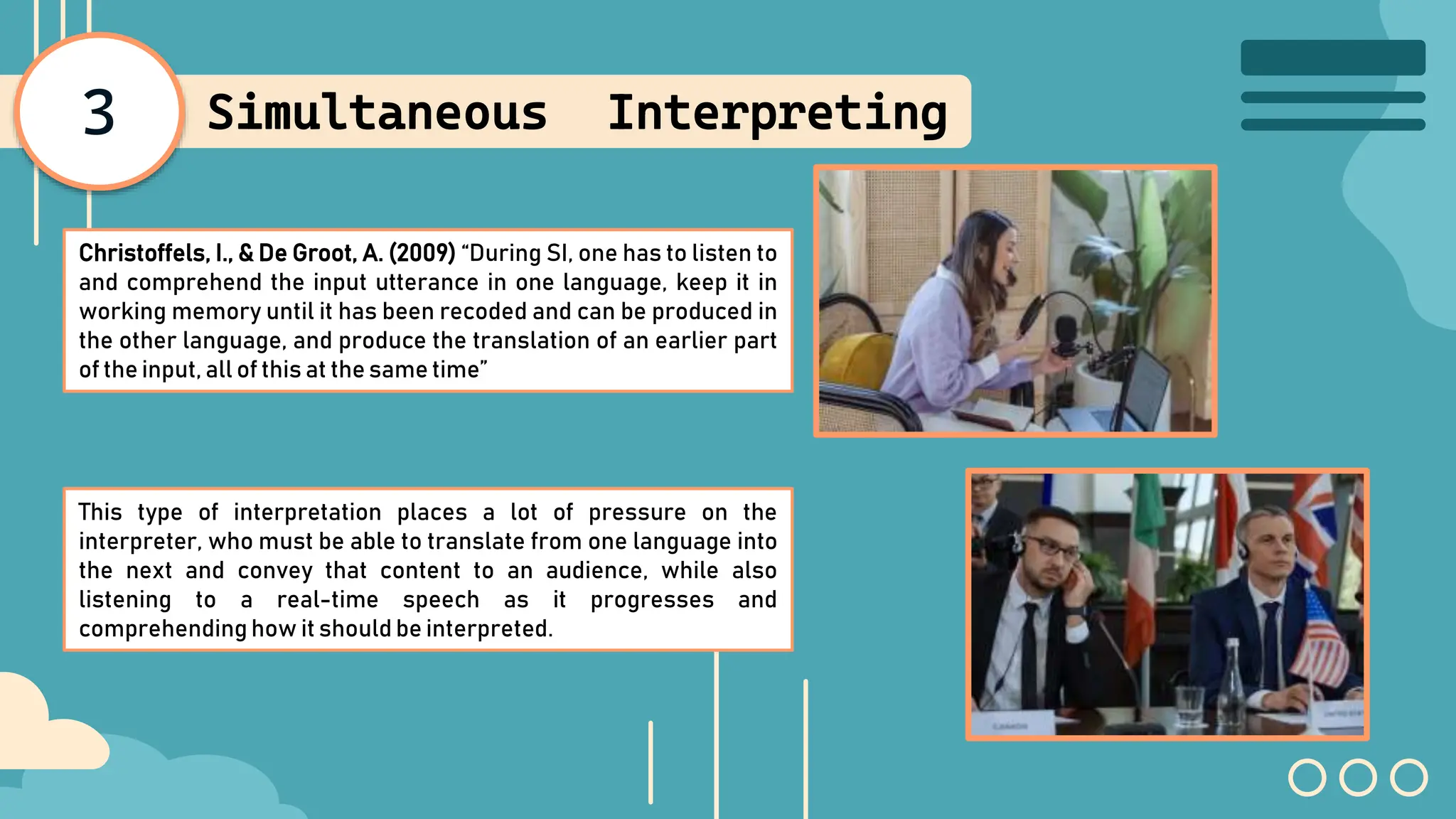 3 Simultaneous Interpreting
Christoffels, I., & De Groot, A. (2009) “During SI, one has to listen to
and comprehend the input utterance in one language, keep it in
working memory until it has been recoded and can be produced in
the other language, and produce the translation of an earlier part
of the input, all of this at the same time”
This type of interpretation places a lot of pressure on the
interpreter, who must be able to translate from one language into
the next and convey that content to an audience, while also
listening to a real-time speech as it progresses and
comprehending how it should be interpreted.
 