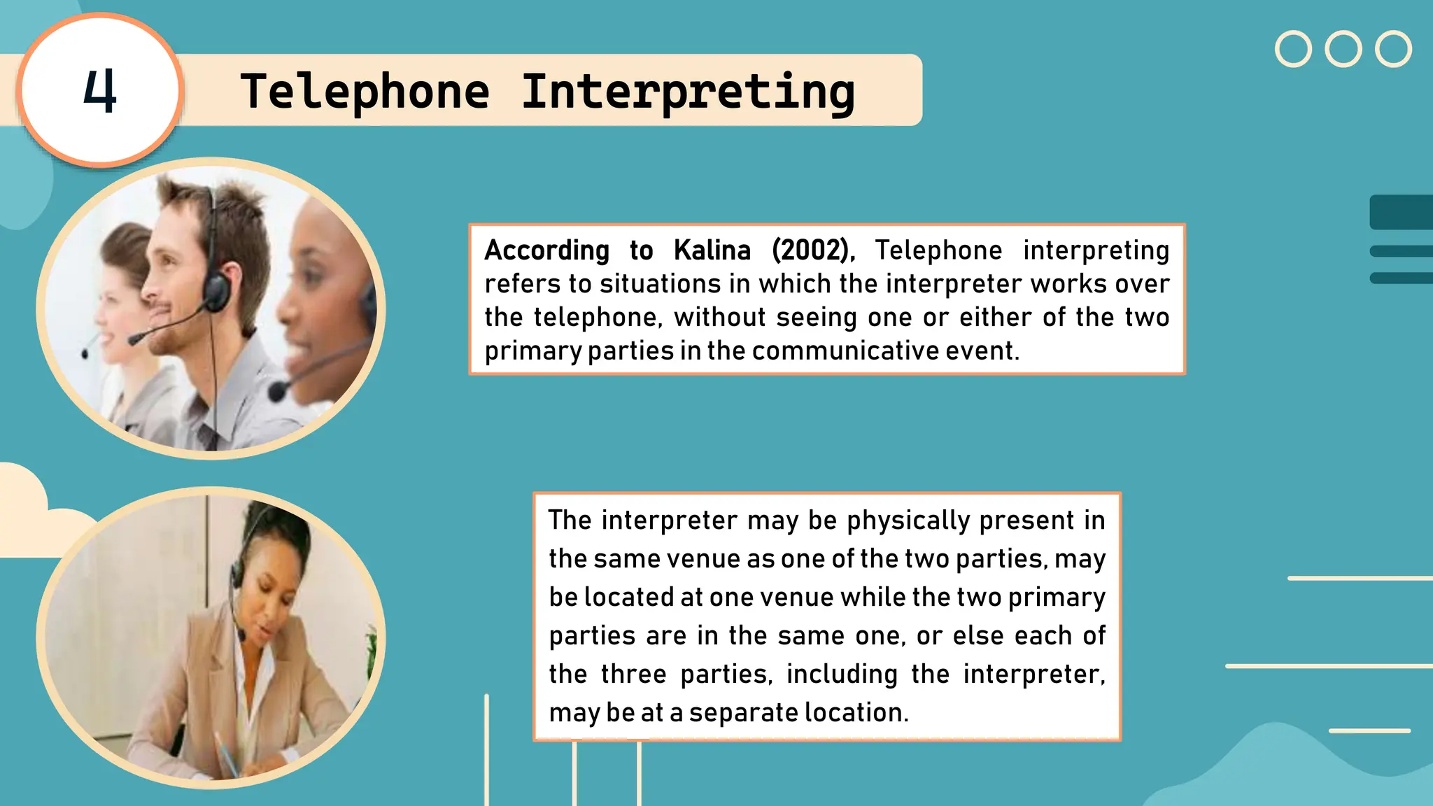 4 Telephone Interpreting
According to Kalina (2002), Telephone interpreting
refers to situations in which the interpreter works over
the telephone, without seeing one or either of the two
primary parties in the communicative event.
The interpreter may be physically present in
the same venue as one of the two parties, may
be located at one venue while the two primary
parties are in the same one, or else each of
the three parties, including the interpreter,
may be at a separate location.
 