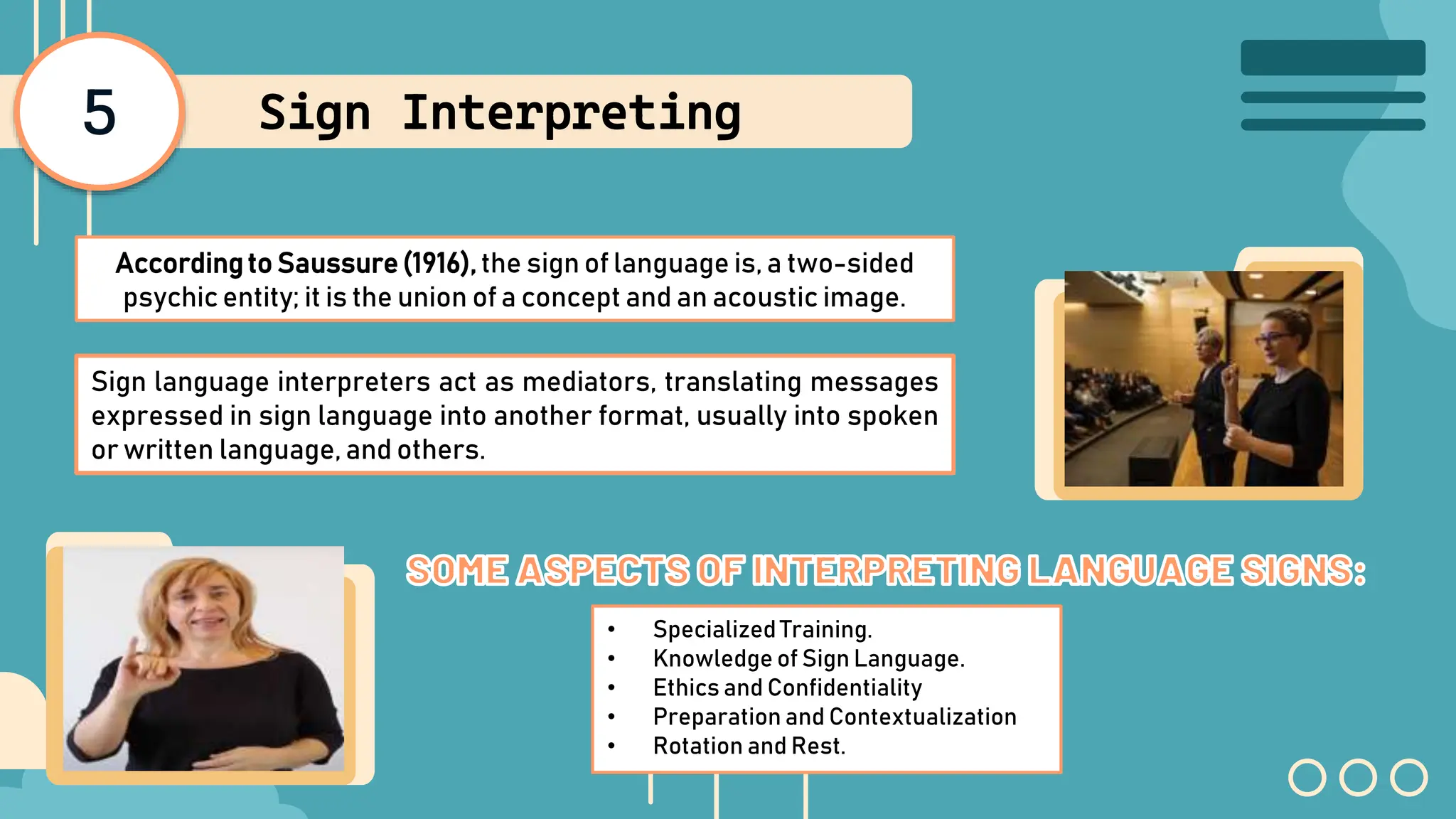 5 Sign Interpreting
Accordingto Saussure(1916), the sign of language is, a two-sided
psychic entity; it is the union of a concept and an acoustic image.
Sign language interpreters act as mediators, translating messages
expressed in sign language into another format, usually into spoken
or written language, and others.
• Specialized Training.
• Knowledge of Sign Language.
• Ethics and Confidentiality
• Preparation and Contextualization
• Rotation and Rest.
 