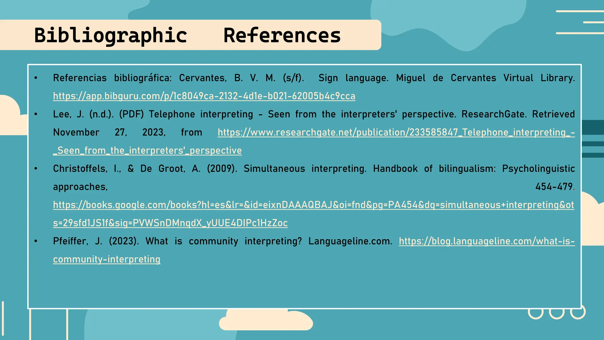 • Referencias bibliográfica: Cervantes, B. V. M. (s/f). Sign language. Miguel de Cervantes Virtual Library.
https://app.bibguru.com/p/1c8049ca-2132-4d1e-b021-62005b4c9cca
• Lee, J. (n.d.). (PDF) Telephone interpreting - Seen from the interpreters' perspective. ResearchGate. Retrieved
November 27, 2023, from https://www.researchgate.net/publication/233585847_Telephone_interpreting_-
_Seen_from_the_interpreters'_perspective
• Christoffels, I., & De Groot, A. (2009). Simultaneous interpreting. Handbook of bilingualism: Psycholinguistic
approaches, 454-479.
https://books.google.com/books?hl=es&lr=&id=eixnDAAAQBAJ&oi=fnd&pg=PA454&dq=simultaneous+interpreting&ot
s=29sfd1JS1f&sig=PVWSnDMnqdX_yUUE4DIPc1HzZoc
• Pfeiffer, J. (2023). What is community interpreting? Languageline.com. https://blog.languageline.com/what-is-
community-interpreting
Bibliographic References
 