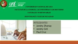 UNIVERSIDAD NACIONAL DE LOJA
FACULTAD DE LA ENERGÍA, LAS INDUSTRIAS Y LOS RECURSOS
NATURALES NO RENOVABLES
DEONTOLOGÍA Y EJES DE IGUALDAD
INTEGRANTES
• Jandry Zhanay
• Jandry Celi
• Paul Cruz
 