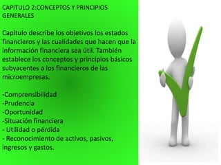 CAPITULO 2:CONCEPTOS Y PRINCIPIOS
GENERALES
Capítulo describe los objetivos los estados
financieros y las cualidades que hacen que la
información financiera sea útil. También
establece los conceptos y principios básicos
subyacentes a los financieros de las
microempresas.
-Comprensibilidad
-Prudencia
-Oportunidad
-Situación financiera
- Utilidad o pérdida
- Reconocimiento de activos, pasivos,
ingresos y gastos.
 