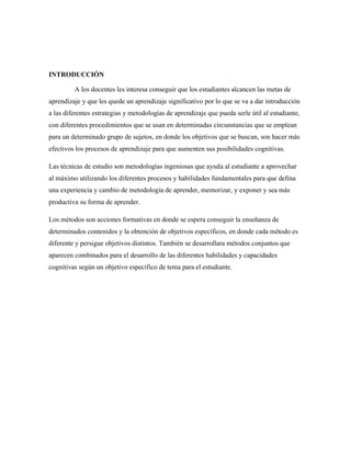 INTRODUCCIÓN
A los docentes les interesa conseguir que los estudiantes alcancen las metas de
aprendizaje y que les quede un aprendizaje significativo por lo que se va a dar introducción
a las diferentes estrategias y metodologías de aprendizaje que pueda serle útil al estudiante,
con diferentes procedimientos que se usan en determinadas circunstancias que se emplean
para un determinado grupo de sujetos, en donde los objetivos que se buscan, son hacer más
efectivos los procesos de aprendizaje para que aumenten sus posibilidades cognitivas.
Las técnicas de estudio son metodologías ingeniosas que ayuda al estudiante a aprovechar
al máximo utilizando los diferentes procesos y habilidades fundamentales para que defina
una experiencia y cambio de metodología de aprender, memorizar, y exponer y sea más
productiva su forma de aprender.
Los métodos son acciones formativas en donde se espera conseguir la enseñanza de
determinados contenidos y la obtención de objetivos específicos, en donde cada método es
diferente y persigue objetivos distintos. También se desarrollara métodos conjuntos que
aparecen combinados para el desarrollo de las diferentes habilidades y capacidades
cognitivas según un objetivo específico de tema para el estudiante.
 