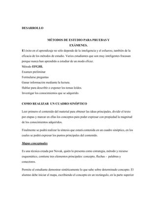 DESARROLLO
MÉTODOS DE ESTUDIO PARA PRUEBAS Y
EXÁMENES.
El éxito en el aprendizaje no sólo depende de la inteligencia y el esfuerzo, también de la
eficacia de los métodos de estudio. Varios estudiantes que son muy inteligentes fracasan
porque nunca han aprendido a estudiar de un modo eficaz.
Método EFGHI.
Examen preliminar
Formularse preguntas
Ganar información mediante la lectura.
Hablar para describir o exponer los temas leídos.
Investigar los conocimientos que se adquirido.
COMO REALIZAR UN CUADRO SINÓPTICO
Leer primero el contenido del material para obtener las ideas principales, dividir el texto
por etapas y marcar en ellas los conceptos para poder expresar con propiedad la magnitud
de los conocimientos adquiridos.
Finalmente se podrá realizar la síntesis que estará contenida en un cuadro sinóptico, en los
cuales se podrá expresar los puntos principales del contenido.
Mapas conceptuales
Es una técnica creada por Novak, quién lo presenta como estrategia, método y recurso
esquemático, contiene tres elementos principales: concepto, flechas - palabras y
conectores.
Permite al estudiante demostrar sintéticamente lo que sabe sobre determinado concepto. El
alumno debe iniciar el mapa, escribiendo el concepto en un rectángulo, en la parte superior
 