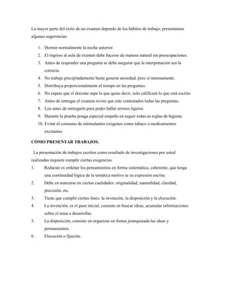 La mayor parte del éxito de un examen depende de los hábitos de trabajo, presentamos
algunas sugerencias:
1. Dormir normalmente la noche anterior.
2. El ingreso al aula de examen debe hacerse de manera natural sin preocupaciones.
3. Antes de responder una pregunta se debe asegurar que la interpretación sea la
correcta.
4. No trabaje precipitadamente hasta generar ansiedad, pero si intensamente.
5. Distribuya proporcionalmente el tiempo en las preguntas.
6. No espere que el docente sepa lo que quiso decir, solo calificará lo que está escrito.
7. Antes de entregar el examen revise que este contestados todas las preguntas.
8. Lea antes de entregarlo para poder hallar errores ligeros.
9. Durante la prueba ponga especial empeño en seguir todas as reglas de higiene.
10. Evitar el consumo de estimulantes exógenos como tabaco o medicamentos
excitantes
CÓMO PRESENTAR TRABAJOS.
La presentación de trabajos escritos como resultado de investigaciones por usted
realizadas requiere cumplir ciertas exigencias.
1. Redactar es ordenar los pensamientos en forma sistemática, coherente, que tenga
una continuidad lógica de la temática motivo se su expresión escrita.
2. Debe en marcarse en ciertas cualidades: originalidad, naturalidad, claridad,
precisión, etc.
3. Tiene que cumplir ciertas fases: la invención, la disposición y la elocución.
4. La invención, es el paso inicial, consiste en buscar ideas, acumular informaciones
sobre el tema a desarrollar.
5. La disposición, consiste en organizar en forma jerarquizada las ideas y
pensamientos.
6. Elocución o fijación.
 