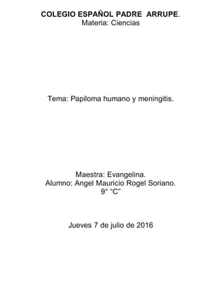 COLEGIO ESPAÑOL PADRE ARRUPE.
Materia: Ciencias
Tema: Papiloma humano y meningitis.
Maestra: Evangelina.
Alumno: Angel Mauricio Rogel Soriano.
9° “C”
Jueves 7 de julio de 2016
 